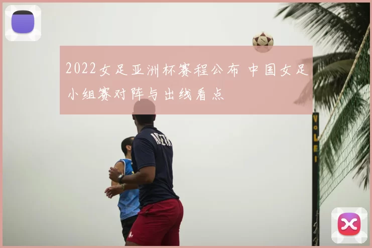 2022女足亚洲杯赛程公布 中国女足小组赛对阵与出线看点