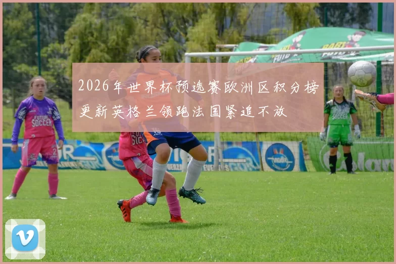 2026年世界杯预选赛欧洲区积分榜更新英格兰领跑法国紧追不放