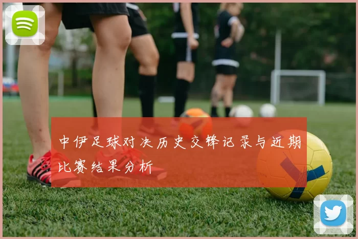 中伊足球对决历史交锋记录与近期比赛结果分析