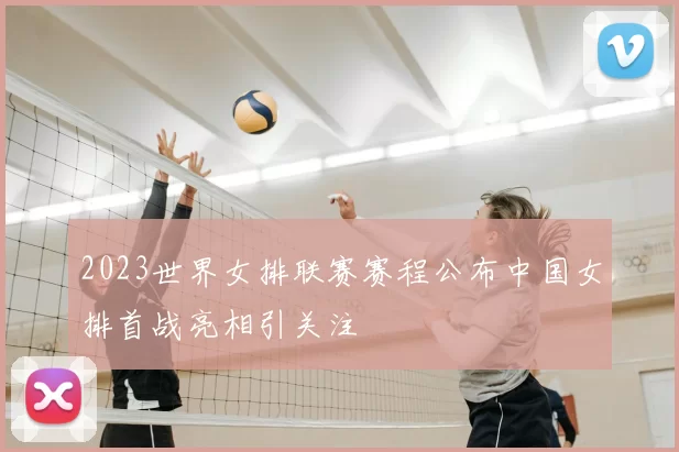 2023世界女排联赛赛程公布中国女排首战亮相引关注