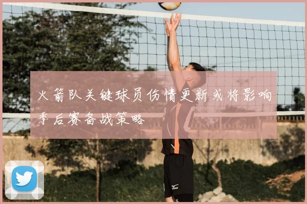 火箭队关键球员伤情更新或将影响季后赛备战策略