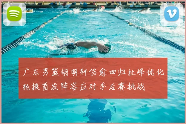 广东男篮胡明轩伤愈回归杜峰优化轮换首发阵容应对季后赛挑战