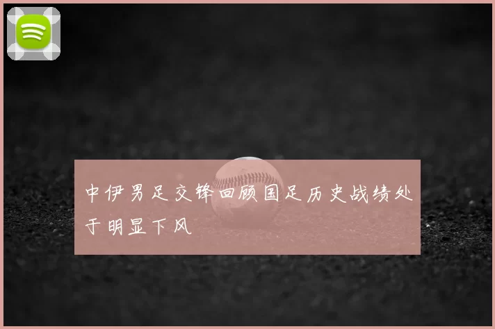中伊男足交锋回顾国足历史战绩处于明显下风