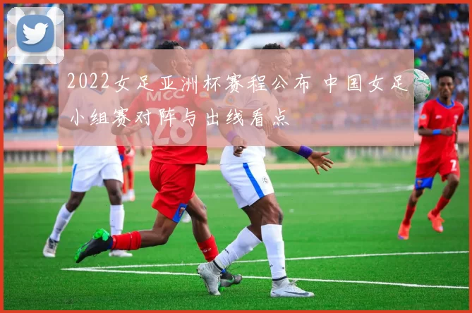 2022女足亚洲杯赛程公布 中国女足小组赛对阵与出线看点