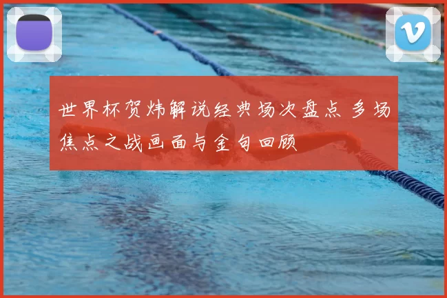 世界杯贺炜解说经典场次盘点 多场焦点之战画面与金句回顾