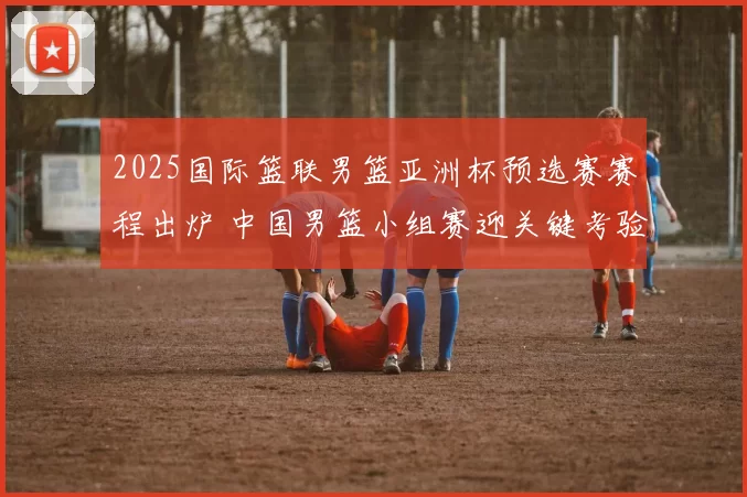 2025国际篮联男篮亚洲杯预选赛赛程出炉 中国男篮小组赛迎关键考验