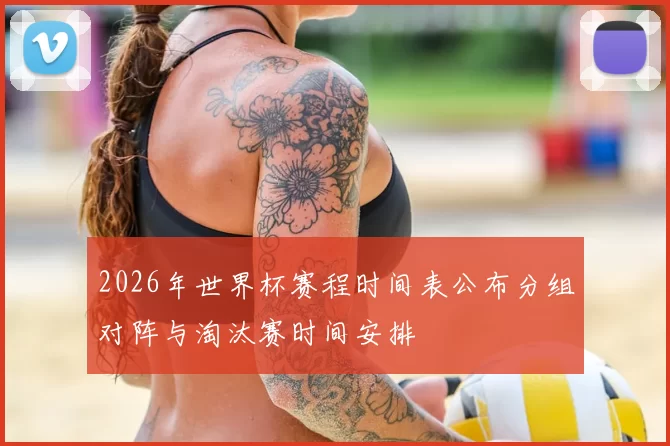 2026年世界杯赛程时间表公布分组对阵与淘汰赛时间安排