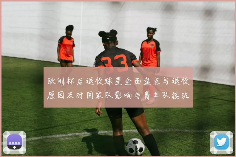 欧洲杯后退役球星全面盘点与退役原因及对国家队影响与青年队接班展望