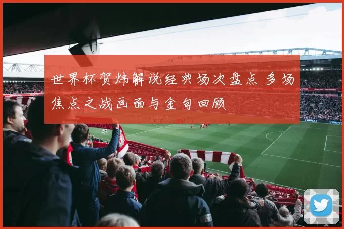 世界杯贺炜解说经典场次盘点 多场焦点之战画面与金句回顾