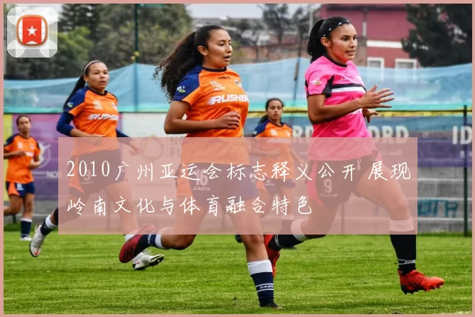 2010广州亚运会标志释义公开 展现岭南文化与体育融合特色