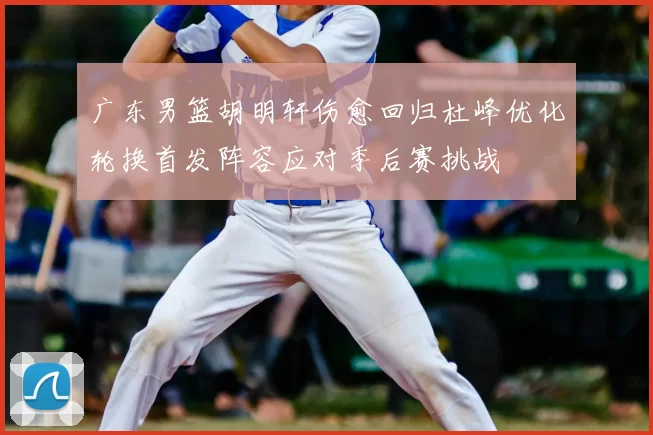 广东男篮胡明轩伤愈回归杜峰优化轮换首发阵容应对季后赛挑战