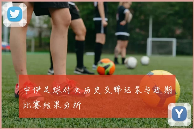 中伊足球对决历史交锋记录与近期比赛结果分析