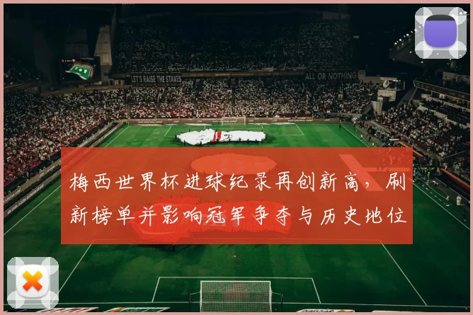 梅西世界杯进球纪录再创新高，刷新榜单并影响冠军争夺与历史地位评估