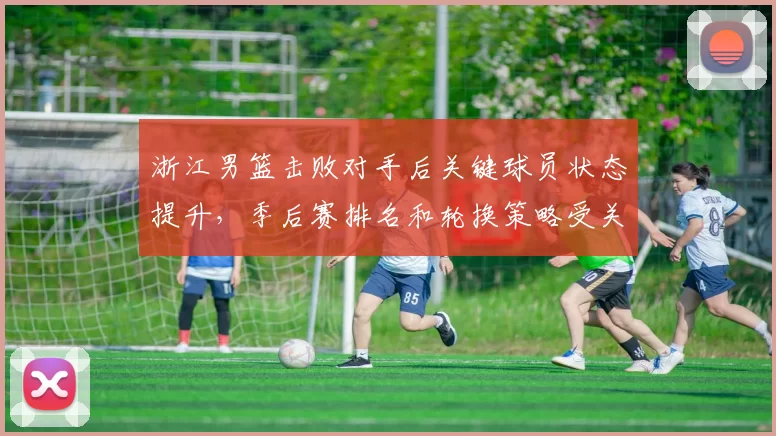 浙江男篮击败对手后关键球员状态提升,季后赛排名和轮换策略受关注