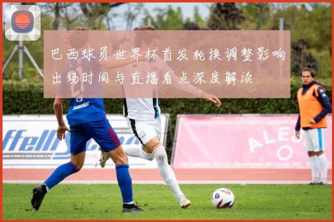 巴西球员世界杯首发轮换调整影响出场时间与直播看点深度解读