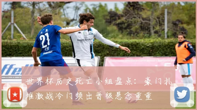 世界杯历史死亡小组盘点：豪门扎堆激战冷门频出晋级悬念重重