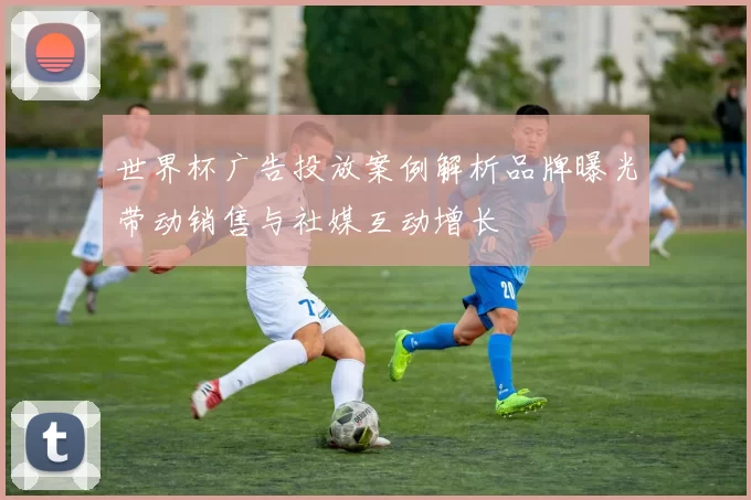 世界杯广告投放案例解析品牌曝光带动销售与社媒互动增长