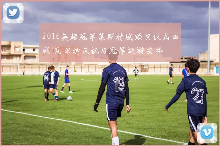 2016英超冠军莱斯特城颁奖仪式回顾 瓦尔迪庆祝与冠军巡游安排