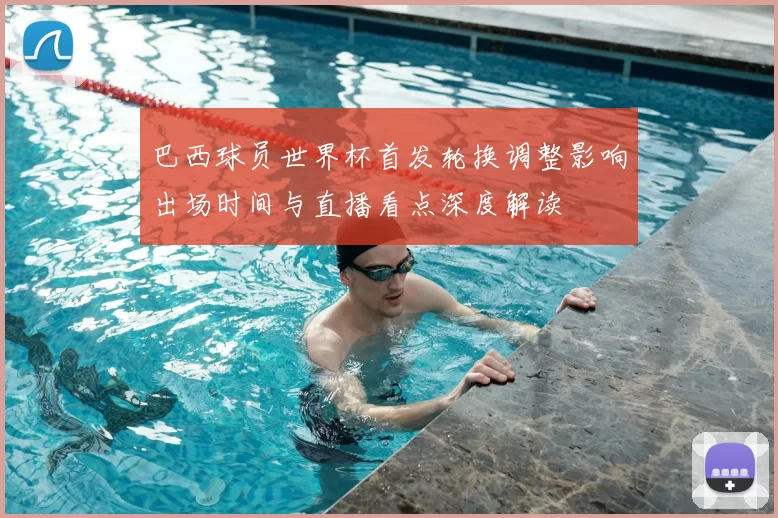 巴西球员世界杯首发轮换调整影响出场时间与直播看点深度解读