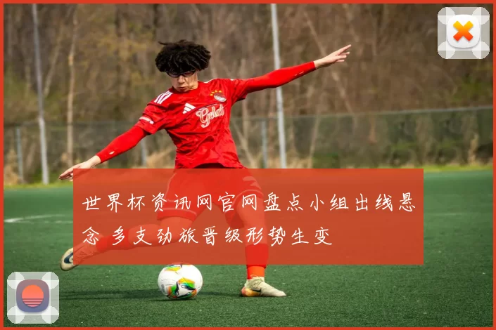 世界杯资讯网官网盘点小组出线悬念 多支劲旅晋级形势生变