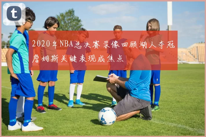 2020年NBA总决赛录像回顾湖人夺冠詹姆斯关键表现成焦点